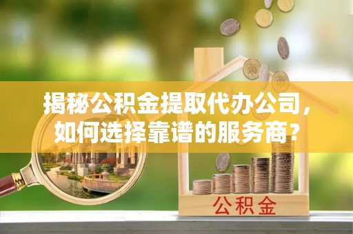 武江揭秘公积金提取代办公司，如何选择靠谱的服务商？