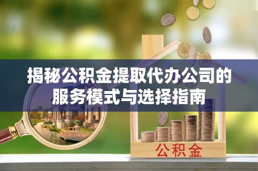 武江揭秘公积金提取代办公司的服务模式与选择指南