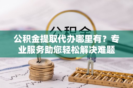 武江公积金提取代办哪里有？专业服务助您轻松解决难题