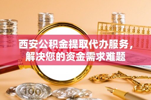 武江西安公积金提取代办服务，解决您的资金需求难题