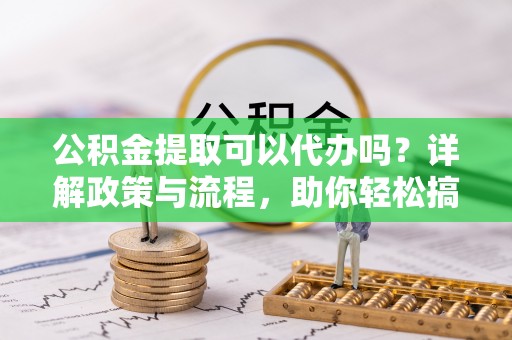 武江公积金提取可以代办吗？详解政策与流程，助你轻松搞定！