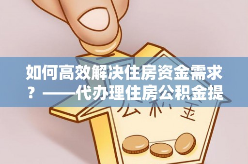武江如何高效解决住房资金需求？——代办理住房公积金提取服务全解析