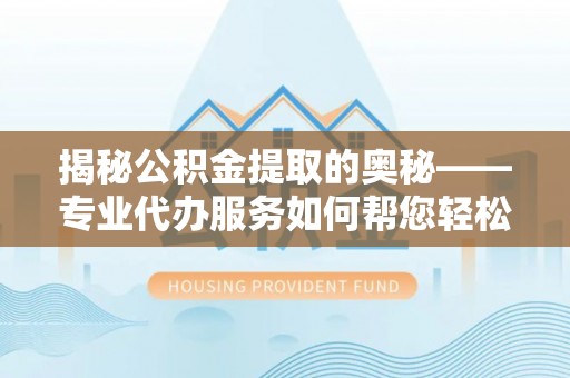 武江揭秘公积金提取的奥秘——专业代办服务如何帮您轻松搞定