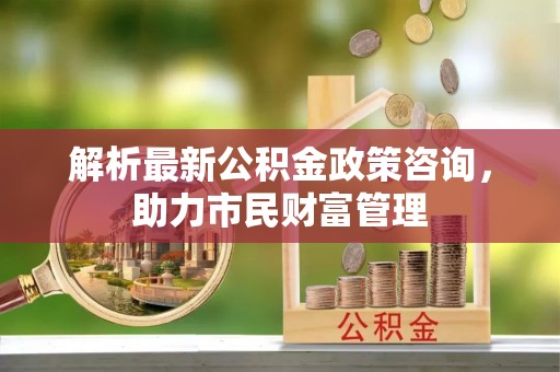 武江解析最新公积金政策咨询，助力市民财富管理