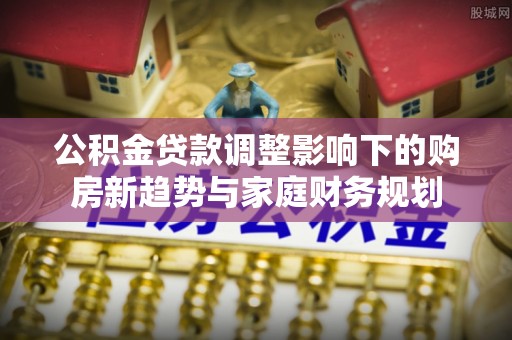 武江公积金贷款调整影响下的购房新趋势与家庭财务规划