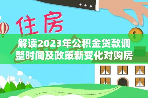 武江解读2023年公积金贷款调整时间及政策新变化对购房的影响