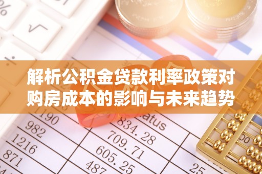 武江解析公积金贷款利率政策对购房成本的影响与未来趋势