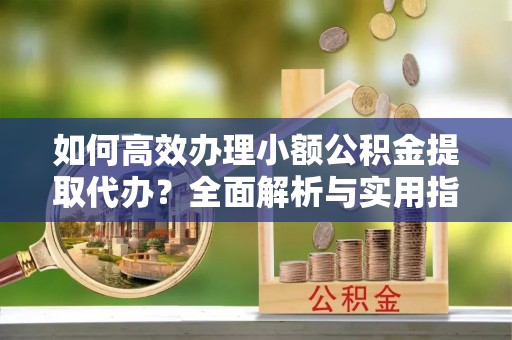 武江如何高效办理小额公积金提取代办？全面解析与实用指南