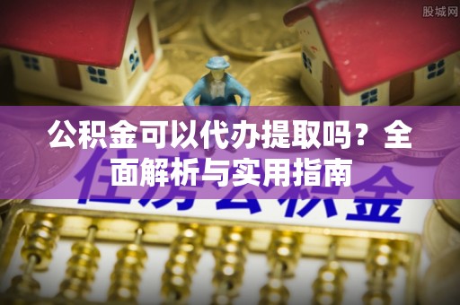武江公积金可以代办提取吗？全面解析与实用指南