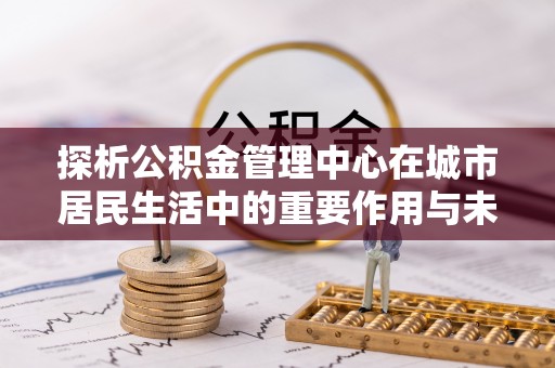 武江探析公积金管理中心在城市居民生活中的重要作用与未来发展趋势