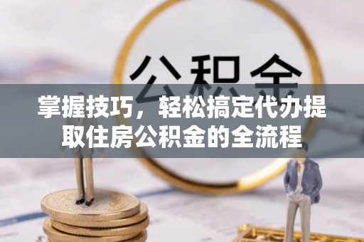 武江掌握技巧，轻松搞定代办提取住房公积金的全流程