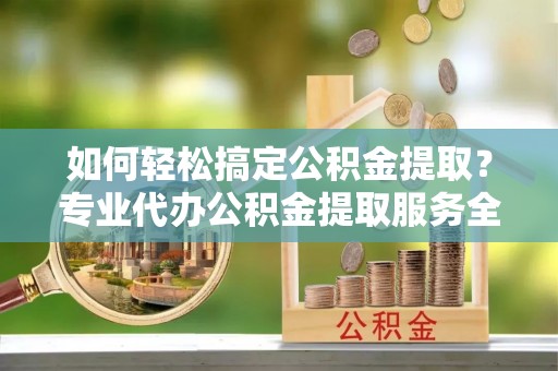 武江如何轻松搞定公积金提取？专业代办公积金提取服务全解析