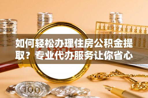 武江如何轻松办理住房公积金提取？专业代办服务让你省心无忧