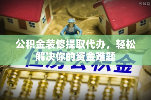 武江公积金装修提取代办，轻松解决你的资金难题