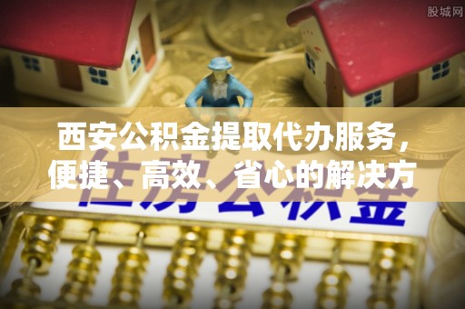 武江西安公积金提取代办服务，便捷、高效、省心的解决方案