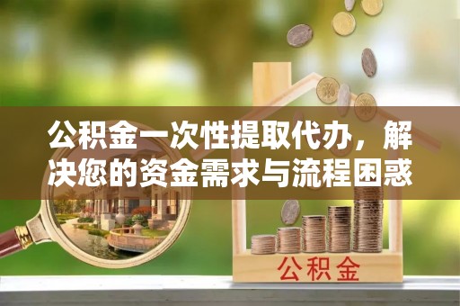 武江公积金一次性提取代办，解决您的资金需求与流程困惑