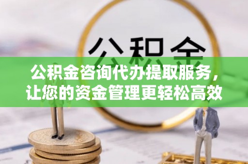 武江公积金咨询代办提取服务，让您的资金管理更轻松高效