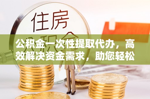 武江公积金一次性提取代办，高效解决资金需求，助您轻松应对生活难题