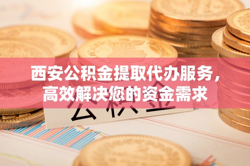 武江西安公积金提取代办服务，高效解决您的资金需求