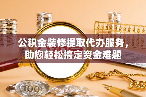 武江公积金装修提取代办服务，助您轻松搞定资金难题
