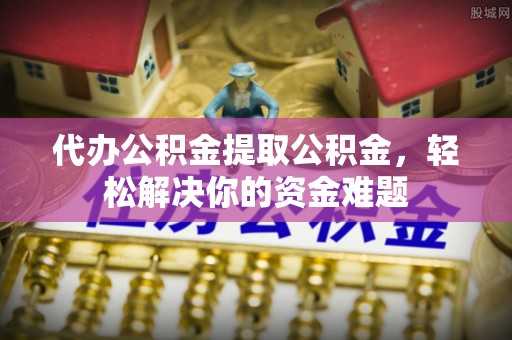 武江代办公积金提取公积金，轻松解决你的资金难题