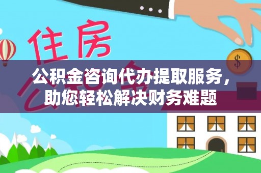 武江公积金咨询代办提取服务，助您轻松解决财务难题