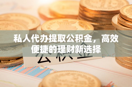 武江私人代办提取公积金，高效便捷的理财新选择