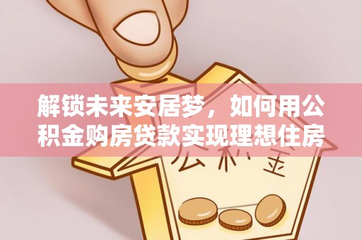 武江解锁未来安居梦，如何用公积金购房贷款实现理想住房计划