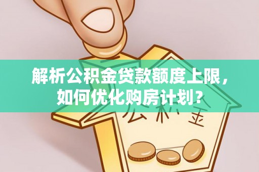 武江解析公积金贷款额度上限，如何优化购房计划？