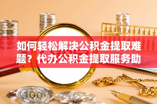 武江如何轻松解决公积金提取难题？代办公积金提取服务助您一臂之力