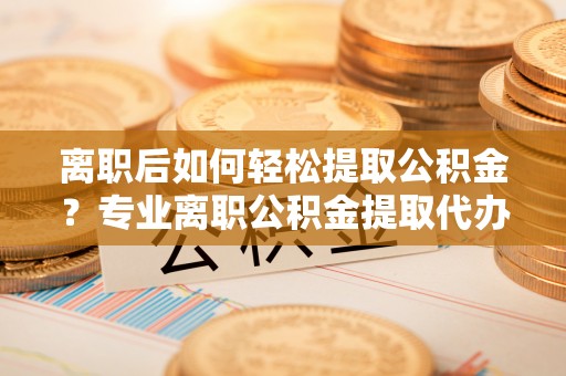 武江离职后如何轻松提取公积金？专业离职公积金提取代办服务指南