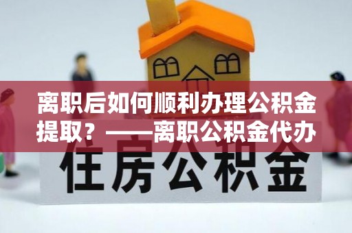 武江离职后如何顺利办理公积金提取？——离职公积金代办提取全攻略