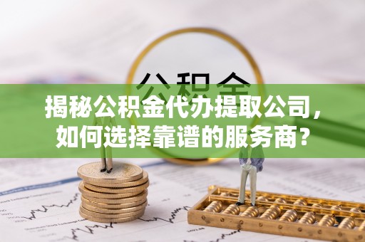 武江揭秘公积金代办提取公司，如何选择靠谱的服务商？