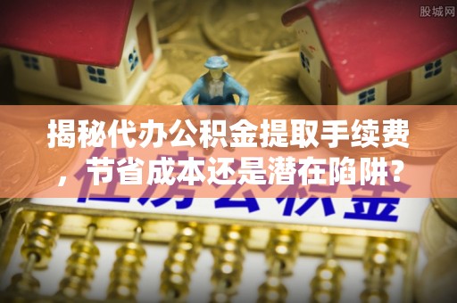 武江揭秘代办公积金提取手续费，节省成本还是潜在陷阱？