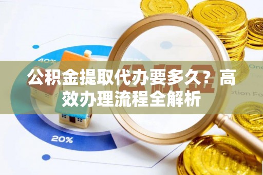 武江公积金提取代办要多久？高效办理流程全解析