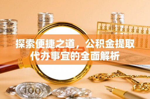武江探索便捷之道，公积金提取代办事宜的全面解析