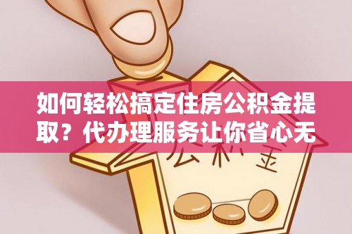 武江如何轻松搞定住房公积金提取？代办理服务让你省心无忧