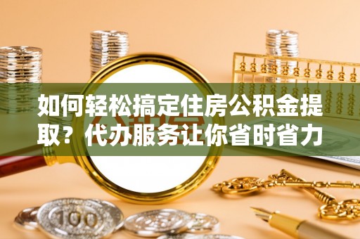 武江如何轻松搞定住房公积金提取？代办服务让你省时省力