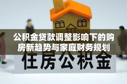 武江公积金贷款调整影响下的购房新趋势与家庭财务规划