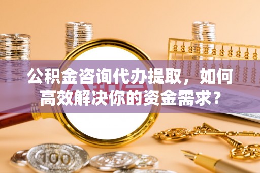 武江公积金咨询代办提取，如何高效解决你的资金需求？