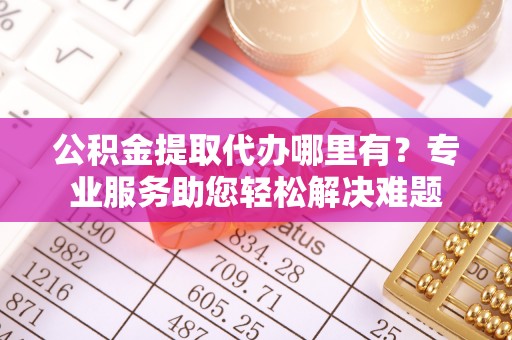 武江公积金提取代办哪里有？专业服务助您轻松解决难题