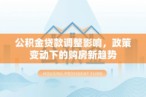 武江公积金贷款调整影响，政策变动下的购房新趋势