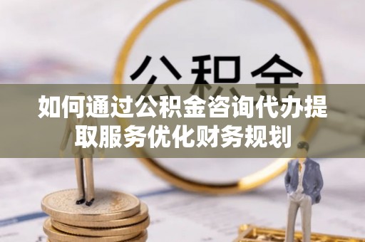 武江如何通过公积金咨询代办提取服务优化财务规划