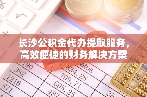 武江长沙公积金代办提取服务，高效便捷的财务解决方案