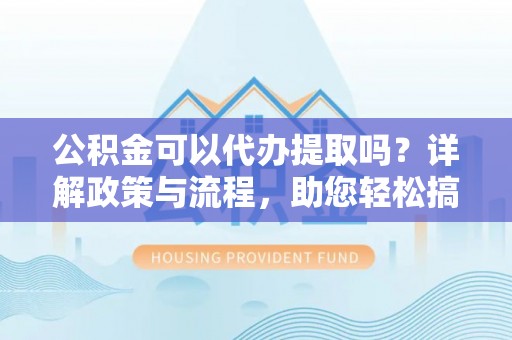 武江公积金可以代办提取吗？详解政策与流程，助您轻松搞定！