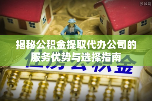 武江揭秘公积金提取代办公司的服务优势与选择指南