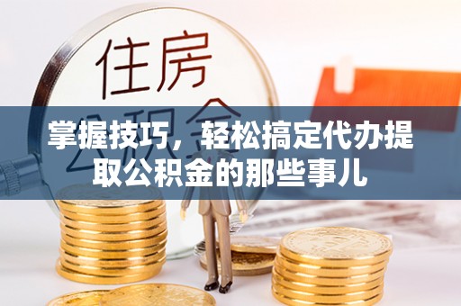 武江掌握技巧，轻松搞定代办提取公积金的那些事儿