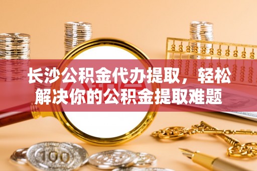 武江长沙公积金代办提取，轻松解决你的公积金提取难题