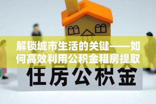 武江解锁城市生活的关键——如何高效利用公积金租房提取实现居住自由
