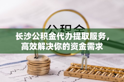 武江长沙公积金代办提取服务，高效解决你的资金需求
